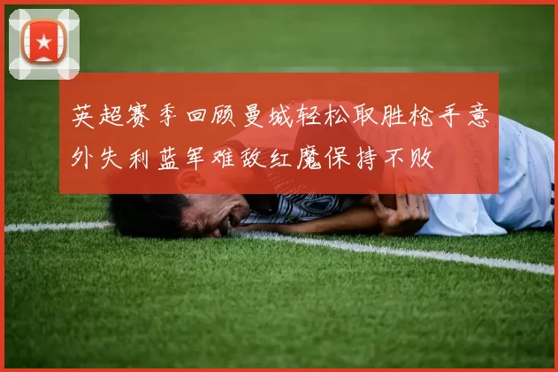 英超赛季回顾曼城轻松取胜枪手意外失利蓝军难敌红魔保持不败