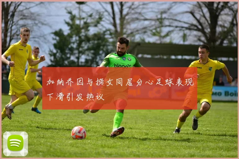 加纳乔因与捞女同居分心足球表现下滑引发热议