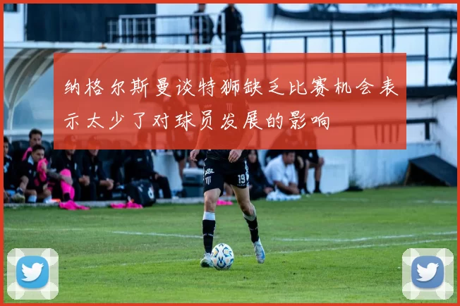 纳格尔斯曼谈特狮缺乏比赛机会表示太少了对球员发展的影响