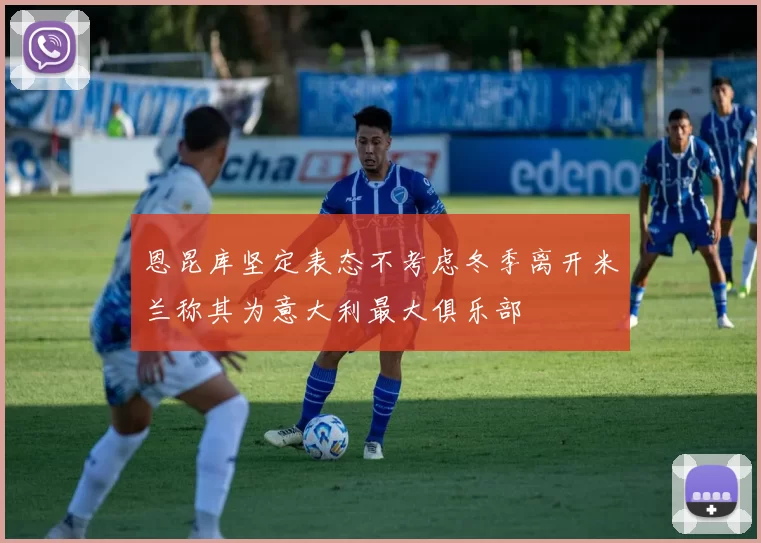 恩昆库坚定表态不考虑冬季离开米兰称其为意大利最大俱乐部