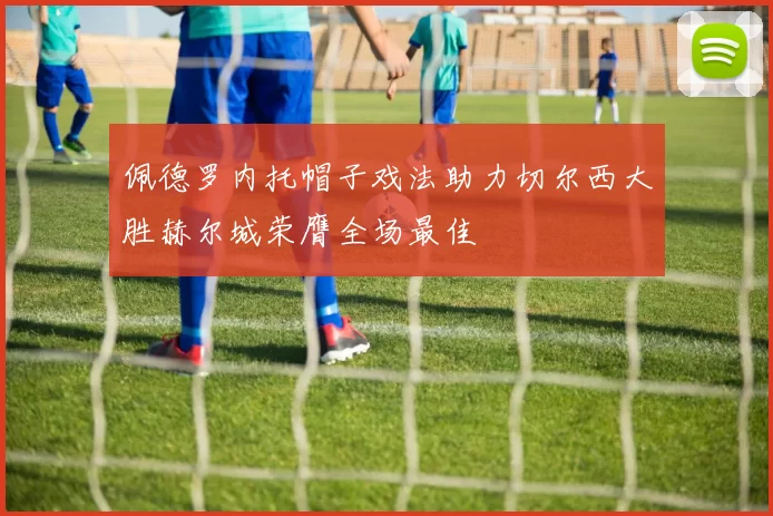 佩德罗内托帽子戏法助力切尔西大胜赫尔城荣膺全场最佳