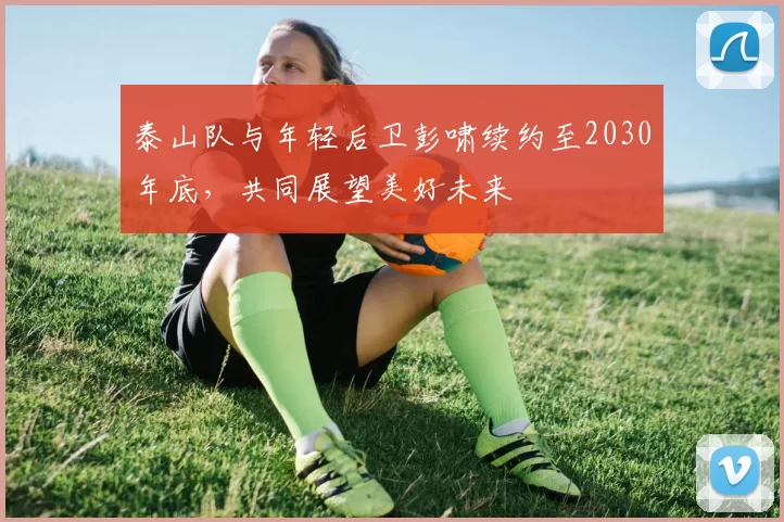泰山队与年轻后卫彭啸续约至2030年底，共同展望美好未来