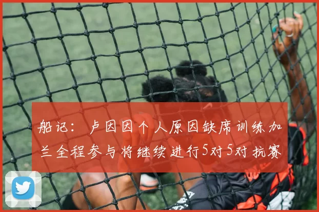 船记：卢因因个人原因缺席训练加兰全程参与将继续进行5对5对抗赛