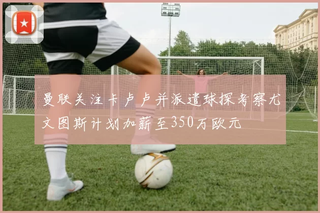 曼联关注卡卢卢并派遣球探考察尤文图斯计划加薪至350万欧元