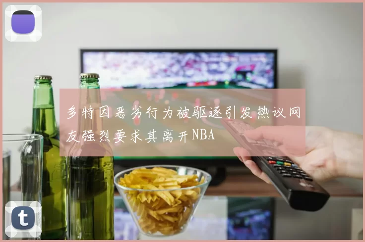 多特因恶劣行为被驱逐引发热议网友强烈要求其离开NBA