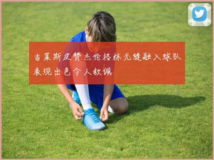 吉莱斯皮赞杰伦格林无缝融入球队表现出色令人钦佩