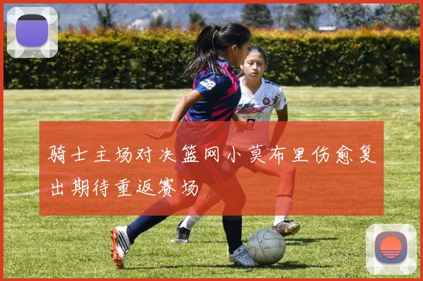 骑士主场对决篮网小莫布里伤愈复出期待重返赛场