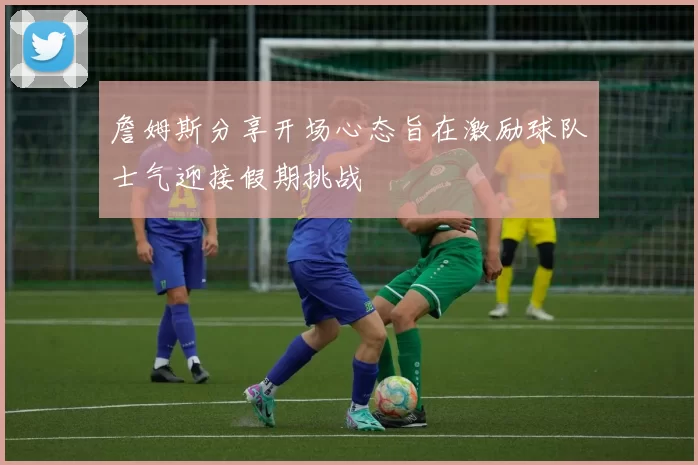 詹姆斯分享开场心态旨在激励球队士气迎接假期挑战