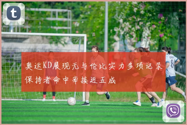 奥运KD展现无与伦比实力多项记录保持者命中率接近五成
